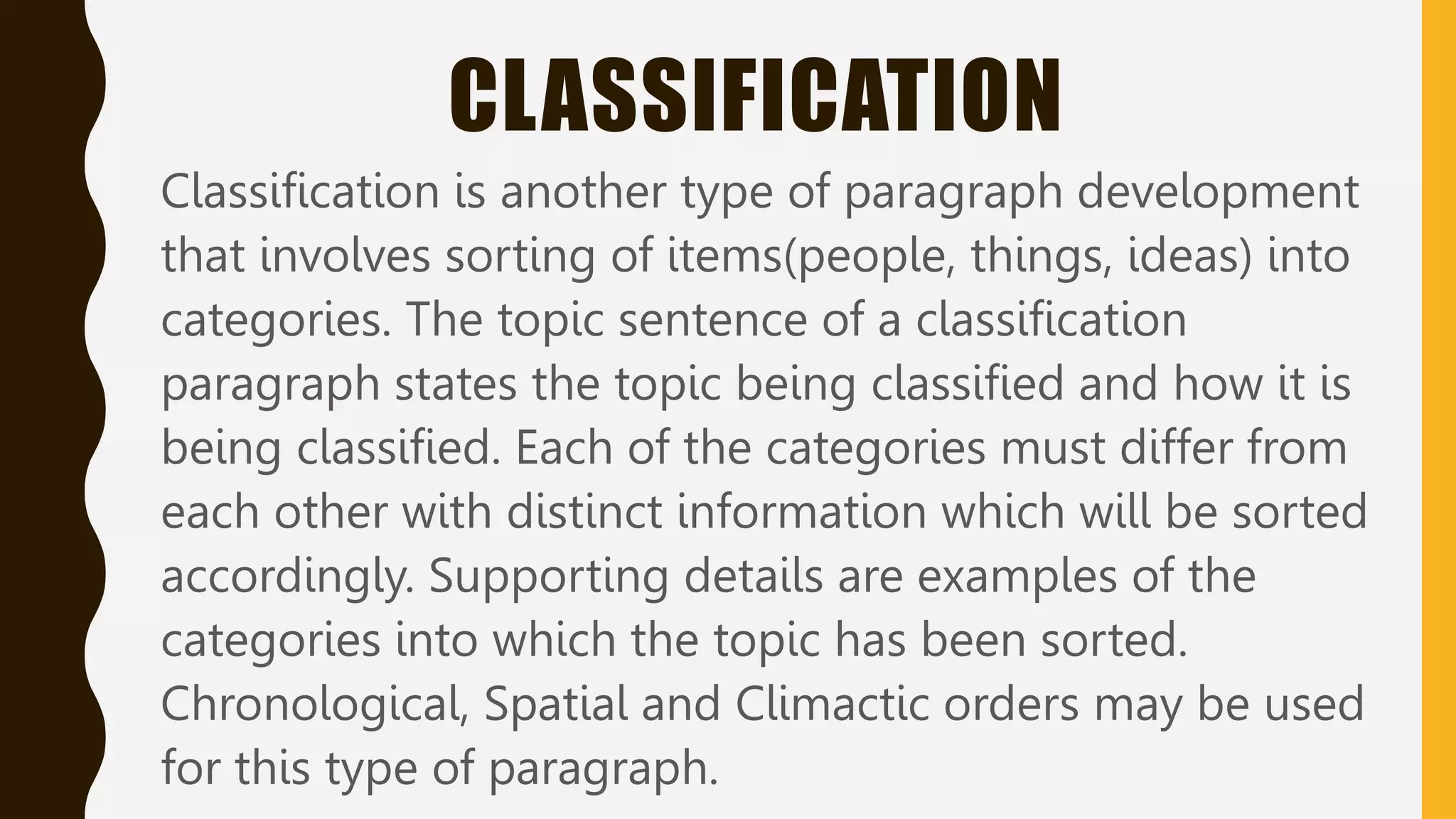 CLASSIFICATION
Classification is another type of paragraph development
that involves sorting of items(people, things, ideas) into
categories. The topic sentence of a classification
paragraph states the topic being classified and how it is
being classified. Each of the categories must differ from
each other with distinct information which will be sorted
accordingly. Supporting details are examples of the
categories into which the topic has been sorted.
Chronological, Spatial and Climactic orders may be used
for this type of paragraph.
 