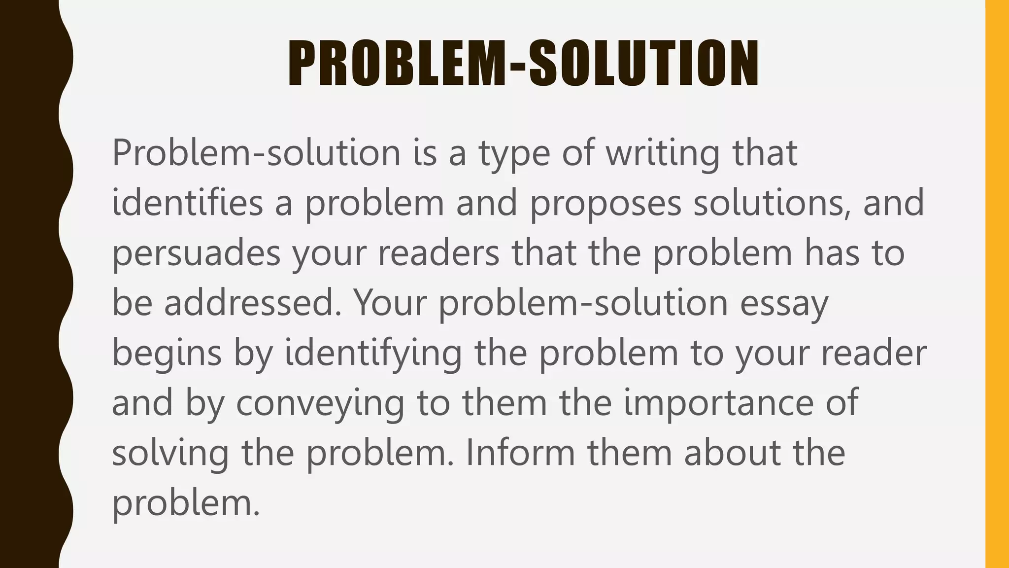 PROBLEM-SOLUTION
Problem-solution is a type of writing that
identifies a problem and proposes solutions, and
persuades your readers that the problem has to
be addressed. Your problem-solution essay
begins by identifying the problem to your reader
and by conveying to them the importance of
solving the problem. Inform them about the
problem.
 