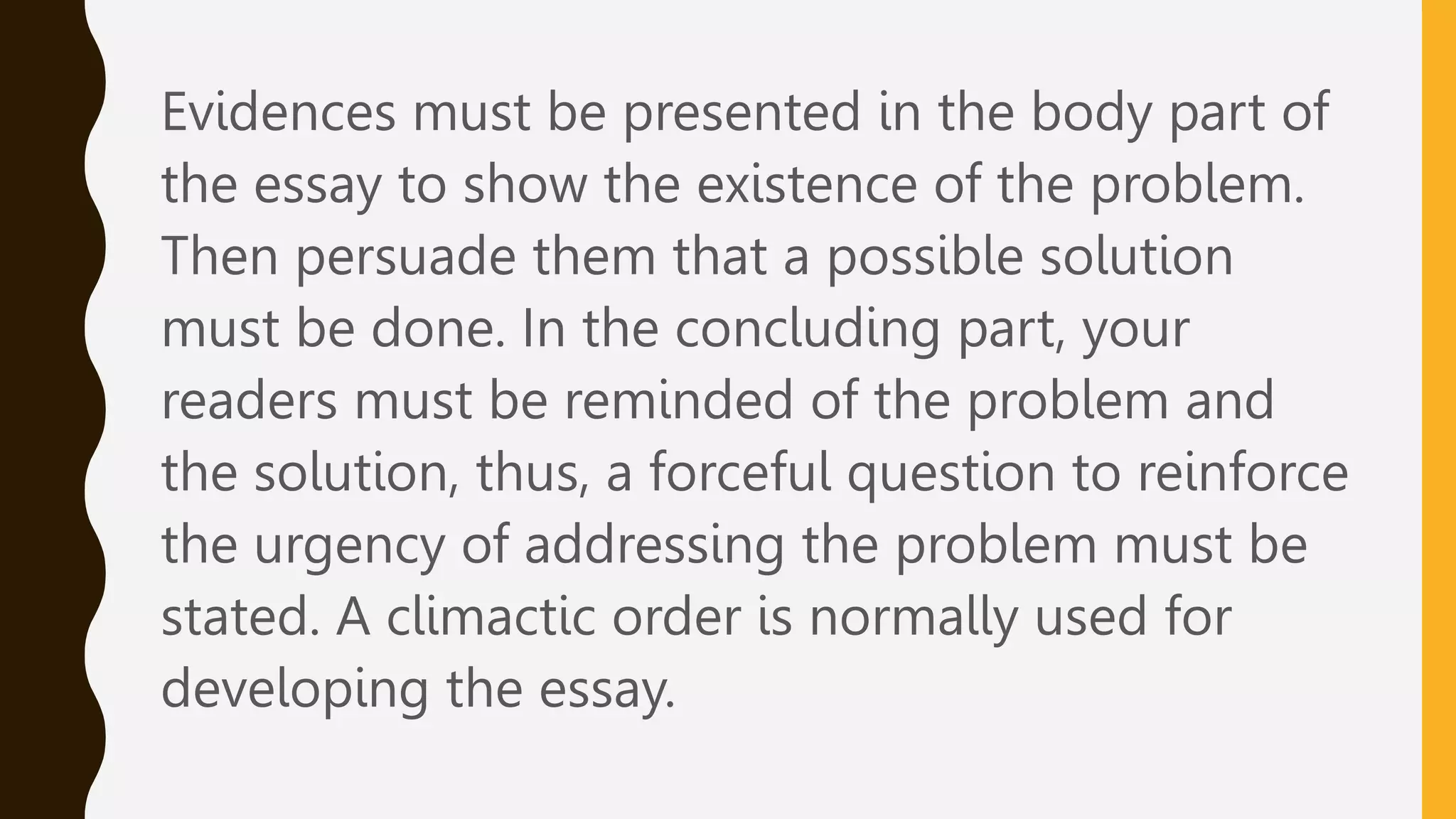 Evidences must be presented in the body part of
the essay to show the existence of the problem.
Then persuade them that a possible solution
must be done. In the concluding part, your
readers must be reminded of the problem and
the solution, thus, a forceful question to reinforce
the urgency of addressing the problem must be
stated. A climactic order is normally used for
developing the essay.
 