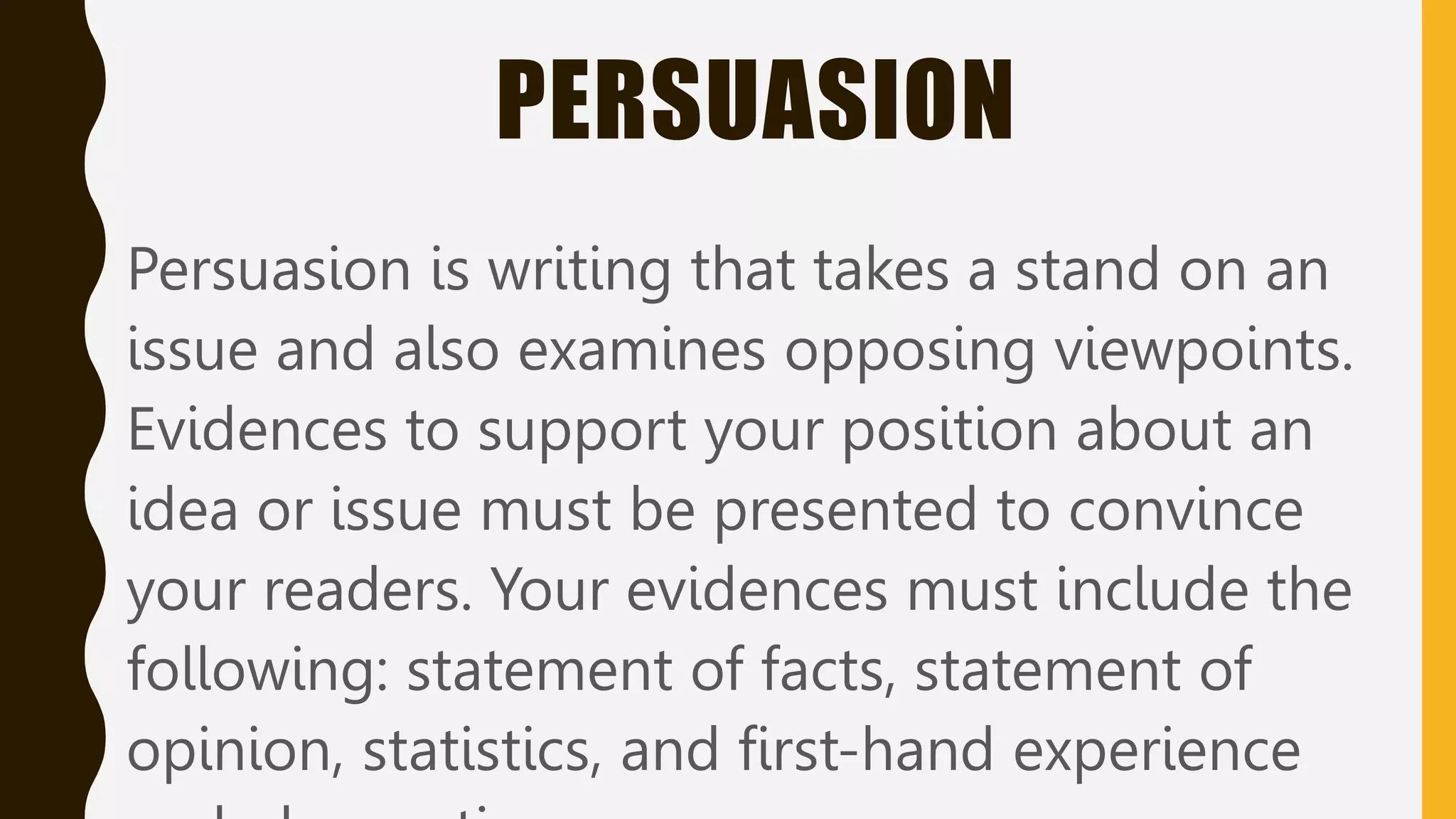 PERSUASION
Persuasion is writing that takes a stand on an
issue and also examines opposing viewpoints.
Evidences to support your position about an
idea or issue must be presented to convince
your readers. Your evidences must include the
following: statement of facts, statement of
opinion, statistics, and first-hand experience
 