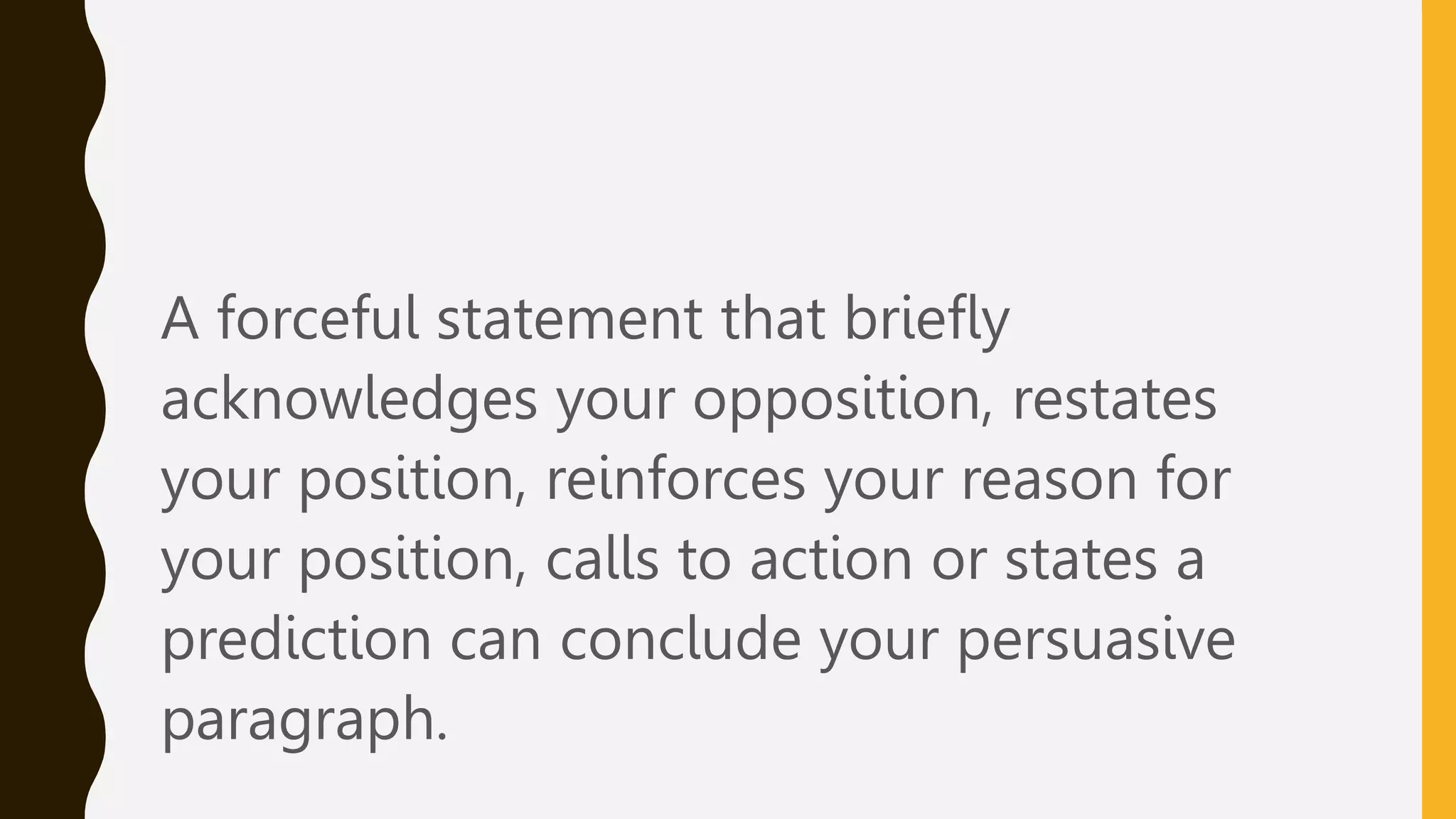 A forceful statement that briefly
acknowledges your opposition, restates
your position, reinforces your reason for
your position, calls to action or states a
prediction can conclude your persuasive
paragraph.
 