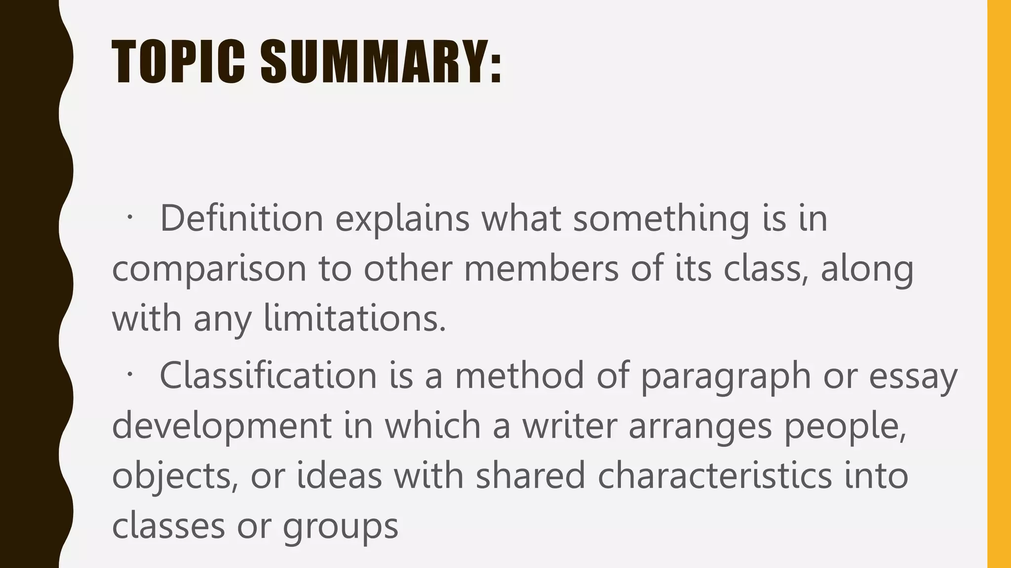 TOPIC SUMMARY:
Definition explains what something is in
comparison to other members of its class, along
with any limitations.
Classification is a method of paragraph or essay
development in which a writer arranges people,
objects, or ideas with shared characteristics into
classes or groups
 
