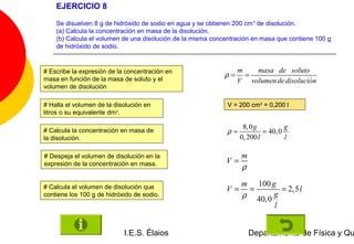 EJERCICIO 8

    Se disuelven 8 g de hidróxido de sodio en agua y se obtienen 200 cm 3 de disolución.
    (a) Calcula la concentración en masa de la disolución.
    (b) Calcula el volumen de una disolución de la misma concentración en masa que contiene 100 g
    de hidróxido de sodio.


# Escribe la expresión de la concentración en                     m   masa de soluto
                                                             ρ=     =
masa en función de la masa de soluto y el                         V volumen de disolucion
                                                                                       &
volumen de disolución

# Halla el volumen de la disolución en                        V = 200 cm3 = 0,200 l
litros o su equivalente dm3.

                                                                   8, 0 g          g
# Calcula la concentración en masa de                        ρ=            = 40, 0
la disolución.                                                    0, 200 l         l

# Despeja el volumen de disolución en la                           m
expresión de la concentración en masa.                       V=
                                                                   ρ
                                                                   m 100 g
# Calcula el volumen de disolución que                       V=     =        = 2,5 l
contiene los 100 g de hidróxido de sodio.                          ρ 40, 0 g
                                                                           l


                            I.E.S. Élaios                              Departamento de Física y Qu
 
