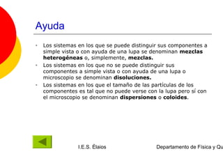 Ayuda
•   Los sistemas en los que se puede distinguir sus componentes a
    simple vista o con ayuda de una lupa se denominan mezclas
    heterogéneas o, simplemente, mezclas.
•   Los sistemas en los que no se puede distinguir sus
    componentes a simple vista o con ayuda de una lupa o
    microscopio se denominan disoluciones.
•   Los sistemas en los que el tamaño de las partículas de los
    componentes es tal que no puede verse con la lupa pero sí con
    el microscopio se denominan dispersiones o coloides.




                 I.E.S. Élaios                Departamento de Física y Qu
 