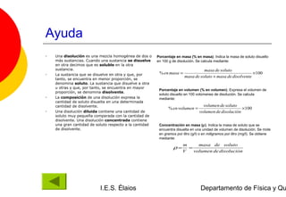 Ayuda
•   Una disolución es una mezcla homogénea de dos o      Porcentaje en masa (% en masa). Indica la masa de soluto disuelto
    más sustancias. Cuando una sustancia se disuelve     en 100 g de disolución. Se calcula mediante:
    en otra decimos que es soluble en la otra
    sustancia.                                                                     masa de soluto
•   La sustancia que se disuelve en otra y que, por       % en masa =                                        ×100
                                                                         masa de soluto + masa de disolvente
    tanto, se encuentra en menor proporción, se
    denomina soluto. La sustancia que disuelve a otra
    u otras y que, por tanto, se encuentra en mayor
                                                          Porcentaje en volumen (% en volumen). Expresa el volumen de
    proporción, se denomina disolvente.
                                                          soluto disuelto en 100 volúmenes de disolución. Se calcula
•   La composición de una disolución expresa la           mediante:
    cantidad de soluto disuelta en una determinada
    cantidad de disolvente.                                                          volumen de soluto
                                                               % en volumen =                            ×100
•   Una disolución diluida contiene una cantidad de                                volumen de disolución
    soluto muy pequeña comparada con la cantidad de
    disolvente. Una disolución concentrada contiene
    una gran cantidad de soluto respecto a la cantidad    Concentración en masa (ρ). Indica la masa de soluto que se
    de disolvente.                                        encuentra disuelta en una unidad de volumen de disolución. Se mide
                                                          en gramos por litro (g/l) o en miligramos por litro (mg/l). Se obtiene
                                                          mediante:
                                                                        m     masa de soluto
                                                                  ρ=      =
                                                                        V   volumen de disolucion
                                                                                               &




                           I.E.S. Élaios                                            Departamento de Física y Qu
 