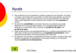 Ayuda
   Hay sustancias que son solubles en cualquier proporción (por ejemplo, el alcohol
    y el agua), pero otras sólo lo son hasta un cierto límite (por ejemplo, la sal de la
    cocina en agua). Llega un momento en el que el soluto añadido no se disuelve
    más, aunque agitemos. Se dice entonces que la disolución está saturada de
    soluto.
   Se denomina solubilidad a la máxima masa de una sustancia que puede
    disolverse en un volumen determinado –o en una masa determinada- de
    disolvente. La solubilidad mide, entonces, en g/100 cm3 de agua o en
    g/100 g de agua.
   Cada sustancia tiene una solubilidad diferente en un determinado disolvente. Por
    esta razón se dice que la solubilidad es una propiedad característica. Como
    propiedad característica sirve para identificar las sustancias.
   Se sabe que, por ejemplo, la solubilidad del azúcar es mayor cuando la leche está
    caliente. En general, la solubilidad de una sustancia sólida en un disolvente
    líquido aumenta con la temperatura.




                     I.E.S. Élaios                           Departamento de Física y Qu
 