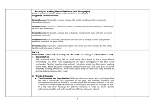 8
Activity 4. Making Generalizations from Paragraphs
Refer to Learning Activity Sheet for the learners to accomplish.
Suggested Generalizations:
Generalization: Generally, seasons change the weather and natural environment
throughout the year.
Generalization: Typically, elementary school subjects help students develop a wide range
of skills and knowledge.
Generalization: Generally, animals live in habitats that provide them with the necessary
resources to survive.
Generalization: On the whole, a balanced diet includes a variety of foods that provide
essential nutrients for good health.
Generalization: Typically, community helpers have jobs that are essential for the safety,
health, and education of others.
DAY 4
SUB-TOPIC 2: Describe how layout affects the meaning of informational text
1. Explicitation
Ask students what they like to read when they want to learn more about
something. Do they read magazines? Do read newspapers? Do they read
textbooks? Do they read articles online? Ask them what they like about reading
those texts. Have students compare and contrast the “look and feel” of these
different reading resources. Note how layout help or does not help readers in
getting information as they read.
2. Worked Example
a. Text Structure and Organization: When we talk about layout, we're referring to how
the text is structured and organized on the page. For example, headings and
subheadings can give us an idea of the main topics and subtopics covered in the text.
They help us understand the hierarchy of information and guide us through the text.
If a text has clear headings for different sections, it helps us locate specific
information quickly and understand how different ideas are related.
 