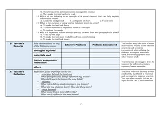 13
b. They break down information into manageable chunks.
c. They make the text harder to read.
13. Which of the following is an example of a visual element that can help explain
information better?
a. A colorful background b. A diagram or chart c. Fancy fonts
14. What is the purpose of using bold or italicized words in a text?
a. To make the text look fancy
b. To draw attention to important terms or concepts
c. To confuse the reader
15. Why is it important to have enough spacing between lines and paragraphs in a text?
a. To fill up the page
b. To make the text more readable and less overwhelming
c. To make the text look longer
B. Teacher’s
Remarks
Note observations on any
of the following areas:
Effective Practices Problems Encountered
The teacher may take note of some
observations related to the effective
practices and problems
encountered after utilizing the
different strategies, materials
used, learner engagement and
other related stuff.
Teachers may also suggest ways to
improve the different activities
explored/lesson exemplar.
strategies explored
materials used
learner engagement/
interaction
others
C. Teacher’s
Reflection
Reflection guide or prompt can be on:
▪ principles behind the teaching
What principles and beliefs informed my lesson?
Why did I teach the lesson the way I did?
▪ students
What roles did my students play in my lesson?
What did my students learn? How did they learn?
▪ ways forward
What could I have done differently?
What can I explore in the next lesson?
Teacher’s reflection in every lesson
conducted/ facilitated is essential
and necessary to improve practice.
You may also consider this as an
input for the LAC/Collab sessions.
 