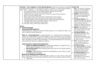 5
Activity 1. Fact, Opinion, or Fact-Based Opinion. Read each statement carefully
and determine whether it is a statement of fact, an opinion, or a fact-based opinion.
Write "Fact," "Opinion," or "Fact-Based Opinion" next to each statement.
1. The Amazon rainforest is the largest tropical rainforest in the world.
2. Reading books is the best way to spend free time.
3. Studies show that regular exercise can reduce the risk of chronic diseases.
4. Blue is the most calming color.
5. Many experts believe that education is important for one’s success.
6. The Pacific Ocean covers more area than any other ocean on Earth.
7. Eating vegetables is more beneficial to your health than eating fast food.
8. Traveling helps people understand different cultures better.
9. The Eiffel Tower is located in Paris, France.
10. Chocolate cake is tastier than vanilla cake.
DAY 2
2. Worked Example
Generating Generalization
Identifying facts, opinions, and fact-based opinions is an important skill to be
able to generate generalizations.
What is a Generalization? A generalization is a statement that describes a
pattern or trend based on several examples or pieces of evidence. For example,
if you notice that all the apples you've ever eaten are sweet, you might generalize
that 'All apples are sweet.' But remember, not all generalizations are accurate;
they need to be based on sufficient evidence.
Characteristics of Good Generalizations:
• Based on Sufficient Evidence: A good generalization is supported by a
wide range of examples, not just one or two.
• Not Overly Broad: Avoid making statements that are too broad without
enough evidence.
• Testable: A generalization should be something you can check or verify
through further examples.
Markers for Making Generalizations:
When making generalizations, certain linguistic markers can help. These words and
phrases signal that you are drawing a broad conclusion. Some common markers include:
• "Generally,"
Answer Key
1. Fact. The Amazon rainforest's
status as the largest tropical
rainforest can be verified
through geographical data.
2. Opinion. This statement is
based on personal preference
and cannot be objectively
proven.
3. Fact-Based Opinion. The
statement includes the fact that
studies show exercise reduces
chronic disease risk, but
suggests an opinion about the
importance of regular exercise.
4. Opinion. This statement
reflects a belief about the color
blue's effect, which can vary
between individuals.
5. Fact-Based Opinion. This
combines the fact that many
experts believe in the
importance of education with
the opinion that it is important
for one’s success.
6. Fact. The size of the Pacific
Ocean compared to other
oceans can be verified with
geographical data.
7. Fact-Based Opinion. The fact
that vegetables are beneficial to
health is combined with an
opinion that they are more
beneficial than fast food.
8. Fact-Based Opinion. While
travel can help broaden
perspectives, this is a
generalization that combines
facts with an opinion.
 