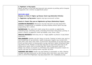 8
3. Paglalapat at Pag-uugnay
Bigyan ng sapat na oras ang mga mag-aaral para gumawa ng sariling pattern kaugnay
sa gagamitin tahi o stitches sa pagbuburda panyo.
IKATLONG ARAW
Kaugnay na Paksa 3: Pagbuo ng Disenyo Gamit ang Embroidert Stitches
1. Pagproseso ng Pag-unawa: Ipagawa ang mga sumusunod sa klase.
Gawain A: Project Plan para sa Pagbuburda ng Panyo (Embroidery Project)
LAYUNIN NG PROYEKTO: Matutunan ang mga mag-aaral ang mga pangunahin
kaalaman sa pagbuburda at makalikha ng isang simpleng disenyo gamit ang mga
pangunahing tahi o stitches.
MATERYALES: Tela (aida cloth o kahit anong tela na puwede sa pagbuburda),
embroidery hoop, embroidery needle, embroidery thread (iba’t ibang kulay), gunting, at
pattern o disenyo na gagamitin (tulad ng bulaklak, puso, bituin, atbp.).
ORAS NG PROYEKTO: Kabuuang oras ay 1 linggo paglikha ng disenyo at pag tatapos
ng proyekto.
MGA HAKBANG: Ipakilala ang iba’t ibang uri ng tahi. Tiyaking na bawat mag -aaral ay
may kumpletong set ng materyales. Ipakita kung paano isagawa ang running stitch,
back stitch, satin stitch, chain stitch, at french knot. Pag praktisan ito ng mga mag aaral.
Pumili ng simple pattern na kayang gawin ng mga mag aaral. Ipakita kung paano ilipat
ang pattern sa tela. Payagan na ang mga mag aaral na mag burda gamit ang na pili
nilang pattern gamit ang na tutunang mga tahi. Ipakita kung paano maayos na
ilalagay ang natapos na proyekto sa embroidery hoop. Ipakita kung paano maayos na
tapusin ang mga tahi at gawing malinis ang likod ng burda.
PANOORIN ANG VIDEO: Sundin ang mga hakbang na ipinapakita sa video. Maaring
subukan ang mga sumusunod na tahi (running stitch, back stitch, satin stitch, chain
stitch, at french knot) Pagkatapos ang mga pangunahin tahi, magdagdag ng mga
 