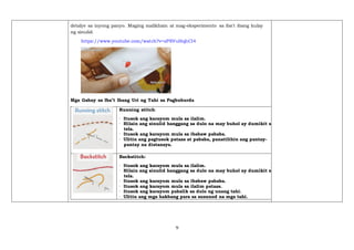 9
detalye sa inyong panyo. Maging malikhain at mag-eksperimento sa iba't ibang kulay
ng sinulid.
https://www.youtube.com/watch?v=zPSVuHqhCl4
Mga Gabay sa Iba’t Ibang Uri ng Tahi sa Pagbuburda
Running stitch:
· Itusok ang karayom mula sa ilalim.
· Hilain ang sinulid hanggang sa dulo na may buhol ay dumikit sa
tela.
· Itusok ang karayom mula sa ibabaw pababa.
· Ulitin ang pagtusok pataas at pababa, panatilihin ang pantay-
pantay na distansya.
Backstitch:
· Itusok ang karayom mula sa ilalim.
· Hilain ang sinulid hanggang sa dulo na may buhol ay dumikit sa
tela.
· Itusok ang karayom mula sa ibabaw pababa.
· Itusok ang karayom mula sa ilalim pataas.
· Itusok ang karayom pabalik sa dulo ng unang tahi.
· Ulitin ang mga hakbang para sa susunod na mga tahi.
 