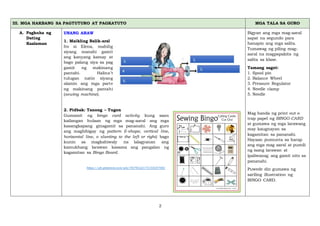 2
III. MGA HAKBANG SA PAGTUTURO AT PAGKATUTO MGA TALA SA GURO
A. Pagkuha ng
Dating
Kaalaman
UNANG ARAW
1. Maikling Balik-aral
Ito si Elena, mahilig
siyang manahi gamit
ang kanyang kamay at
bago palang siya sa pag
gamit ng makinang
pantahi. Halina’t
tulugan natin siyang
alamin ang mga parte
ng makinang pantahi
(sewing machine).
2. Pidbak: Tanong – Tugon
Gumamit ng bingo card activity kung saan
kailangan hulaan ng mga mag-aaral ang mga
kasangkapang ginagamit sa pananahi. Ang guro
ang magbibigay ng pattern (l-shape, vertical line,
horizontal line, o slanting to the left or right) bago
kunin sa magkahiwaly na lalagyanan ang
kamukhang larawan kasama ang pangalan ng
kagamitan sa Bingo Board.
https://ph.pinterest.com/pin/467952217515835788/
Bigyan ang mga mag-aaral
sapat na segundo para
hanapin ang mga salita.
Tumawag ng piling mag-
aaral na magpapakita ng
salita sa klase.
Tamang sagot:
1. Spool pin
2. Balance Wheel
3. Pressure Regulator
4. Needle clamp
5. Needle
Mag handa ng print out o
trap papel ng BINGO CARD
at gumawa ng mga larawang
may kaugnayan sa
kagamitan sa pananahi.
Hayaan pumunta sa harap
ang mga mag aaral at pumili
ng isang larawan at
ipaliwanag ang gamit nito sa
pananahi.
Puwede din gumawa ng
sariling illustration ng
BINGO CARD.
 