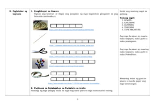 3
B. Paglalahad ng
Layunin
1. Panghikayat na Gawain
Tignan ang larawan at ibigay ang pangalan ng mga kagamitan ginagamit sa pag
buburda (embroidery).
https://www.flickr.com/photos/76518410@N02/6884407566
https://commons.wikimedia.org/wiki/File:Sewing_needle.png
https://www.needpix.com/photo/1140373/scissors-sewing
https://negativespace.co/sewing-thread-spools/
https://www.needpix.com/photo/1139198/tape-measure-dressmaking
2. Paglinang sa Kahalagahan sa Pagkatuto sa Aralin
Humingi ng mga palagay mula sa mga mag-aaral para sa mga sumusunod tanong.
Isulat ang wastong sagot sa
patlang.
Tamang sagot:
1. HOOPS
2. KARAYOM
3. GUNTING
4. THREADS
5. TAPE MEASURE
Ang mga larawan ay maarin
naka tarpapel, naka guhit o
naka powerpoint.
Ang mga larawan ay maaring
naka tarpapel, naka guhit o
naka PowerPoint.
Maaaring isulat ng guro sa
pisara o manila paper ang
mga katanungan.
 