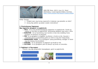 5
ABS-CBN News. (2019, June 21). Hand
Embroidery | Local Legends [Video]. YouTube.
https://www.youtube.com/watch?v=yTDau1GdQiw
Gabay Tanong:
➢ Tungkol saan ang inyong napanood at isalaysay ang ipinakita sa video?
➢ Anong ibig sabihin ng kalado (calado embroidery)?
2. Pinatnubayang Pagsasanay
Mga kagamitan ginagamit sa pagbuburda
1. TELA – Ito ay ang pinakamahalagang kagamitan sa pagbuburda. Pumili ng
angkop na tela para sa pagbuburda. Karaniwang gingamit ang cotton o linen.
2. KARAYOM – Ito ay karaniwang mas matulis at may mas malaking butas
kumpara sa karayom sa pananahi.
3. PISI- Ito ay ginagamit sa paglikha ng disenyo o burda sa tela. Ang pisi o
embroidery floss ay karaniwang gawa sa cotton at may iba’t ibang kulay.
4. EMBROIDERY HOOP - Ito ay ginagamit upang panatilihing mahigpit at banat
ang tela habang binuburdahan.
5. GUNTING – Ito ay gimagamit sa pagputol ng sinulid at tela.
6. PATTERN – Ito ay ginagamit para sa disenyo ng burda na susundan.
3. Paglalapat at Pag-uugnay:
Tukuyin ang mga pangunahin kasangkapan gamit sa pagbuburda
4.
5.
1.
2.
3.
 