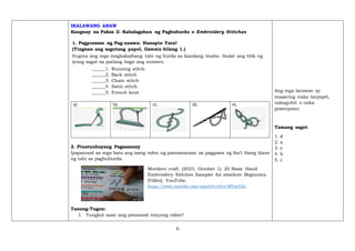 6
IKALAWANG ARAW
Kaugnay na Paksa 2: Kahalagahan ng Pagbuburda o Embroidery Stitches
1. Pagproseso ng Pag-unawa: Hanapin Yarn!
(Tingnan ang sagutang papel, Gawain bilang 1.)
Itugma ang mga magkakaibang tahi ng burda sa kanilang imahe. Isulat ang titik ng
iyong sagot sa patlang bago ang numero.
______1. Running stitch
______2. Back stitch
______3. Chain stitch
______4. Satin stitch
______5. French knot
a) b). c). d). e).
2. Pinatnubayang Pagsasanay
Ipapanood sa mga bata ang isang video ng pamamaraan sa paggawa ng iba’t ibang klase
ng tahi sa pagbuburda.
Mordern craft. (2023, October 1). 20 Basic Hand
Embroidery Stitches Sampler for absolute Beginners
[Video]. YouTube.
https://www.youtube.com/watch?v=hVw1WVacVZo
Tanong-Tugon:
1. Tungkol saan ang pinanood ninyong video?
Ang mga larawan ay
maaaring naka tarpapel,
nakaguhit o naka
powerpoint.
Tamang sagot:
1. d
2. a
3. e
4. b
5. c
 