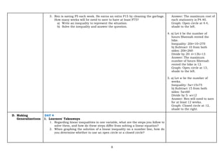 8
5. Ren is saving P5 each week. He earns an extra P15 by cleaning the garbage.
How many weeks will he need to save to have at least P75?
a) Write an inequality to represent the situation.
b) Solve the inequality and answer the question.
Answer: The maximum cost of
each stationery is P4.40.
Graph: Open circle at 4.4,
shade to the left.
4. a) Let ℎ be the number of
hours Sheenah rented the
bike.
Inequality: 20ℎ+10<270
b) Subtract 10 from both
sides: 20ℎ<260
Divide by 20: ℎ<13h<13
Answer: The maximum
number of hours Sheenah
rented the bike is 12.
Graph: Open circle at 13,
shade to the left.
5. a) Let 𝑤 be the number of
weeks.
Inequality: 5𝑤+15≥75
b) Subtract 15 from both
sides: 5𝑤≥60
Divide by 5: 𝑤≥12
Answer: Ren will need to save
for at least 12 weeks.
Graph: Closed circle at 12,
shade to the right.
D. Making
Generalizations
DAY 4
1. Learners' Takeaways
1. Regarding linear inequalities in one variable, what are the steps you follow to
solve them, and how do these steps differ from solving a linear equation?
2. When graphing the solution of a linear inequality on a number line, how do
you determine whether to use an open circle or a closed circle?
 