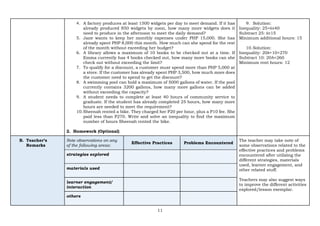 11
4. A factory produces at least 1500 widgets per day to meet demand. If it has
already produced 850 widgets by noon, how many more widgets does it
need to produce in the afternoon to meet the daily demand?
5. Jane wants to keep her monthly expenses under PHP 15,000. She has
already spent PHP 8,000 this month. How much can she spend for the rest
of the month without exceeding her budget?
6. A library allows a maximum of 10 books to be checked out at a time. If
Emma currently has 4 books checked out, how many more books can she
check out without exceeding the limit?
7. To qualify for a discount, a customer must spend more than PHP 5,000 at
a store. If the customer has already spent PHP 3,500, how much more does
the customer need to spend to get the discount?
8. A swimming pool can hold a maximum of 5000 gallons of water. If the pool
currently contains 3200 gallons, how many more gallons can be added
without exceeding the capacity?
9. A student needs to complete at least 40 hours of community service to
graduate. If the student has already completed 25 hours, how many more
hours are needed to meet the requirement?
10.Sheenah rented a bike. They charged her P20 per hour, plus a P10 fee. She
paid less than P270. Write and solve an inequality to find the maximum
number of hours Sheenah rented the bike.
2. Homework (Optional)
9. Solution:
Inequality: 25+ℎ≥40
Subtract 25: ℎ≥15
Minimum additional hours: 15
10.Solution:
Inequality: 20ℎ+10<270
Subtract 10: 20h<260
Minimum rent hours: 12
B. Teacher’s
Remarks
Note observations on any
of the following areas:
Effective Practices Problems Encountered
The teacher may take note of
some observations related to the
effective practices and problems
encountered after utilizing the
different strategies, materials
used, learner engagement, and
other related stuff.
Teachers may also suggest ways
to improve the different activities
explored/lesson exemplar.
strategies explored
materials used
learner engagement/
interaction
others
 