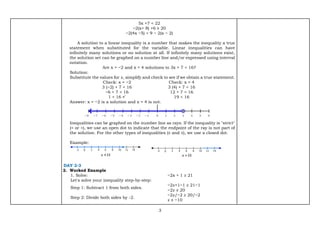 3
5x +7 < 22
−2(x+ 8) +6 ≥ 20
−2(4x −5) < 9 − 2(x − 2)
A solution to a linear inequality is a number that makes the inequality a true
statement when substituted for the variable. Linear inequalities can have
infinitely many solutions or no solution at all. If infinitely many solutions exist,
the solution set can be graphed on a number line and/or expressed using interval
notation.
Are x = −2 and x = 4 solutions to 3x + 7 < 16?
Solution:
Substitute the values for 𝑥, simplify and check to see if we obtain a true statement.
Check: x = −2
3 (−2) + 7 < 16
−6 + 7 < 16
1 < 16 ✓
Check: x = 4
3 (4) + 7 < 16
12 + 7 < 16
19 < 16
Answer: x = −2 is a solution and x = 4 is not.
Inequalities can be graphed on the number line as rays. If the inequality is "strict"
(< or >), we use an open dot to indicate that the endpoint of the ray is not part of
the solution. For the other types of inequalities (≤ and ≥), we use a closed dot.
Example:
DAY 2-3
2. Worked Example
1. Solve: −2x + 1 ≥ 21
Let's solve your inequality step-by-step:
Step 1: Subtract 1 from both sides.
−2𝑥+1−1 ≥ 21−1
−2𝑥 ≥ 20
Step 2: Divide both sides by -2.
−2𝑥/−2 ≥ 20/−2
𝑥 ≤ −10
 