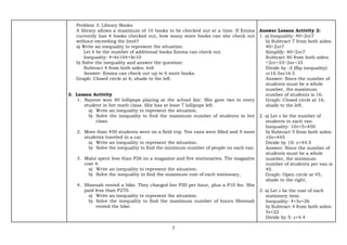 7
Problem 3: Library Books
A library allows a maximum of 10 books to be checked out at a time. If Emma
currently has 4 books checked out, how many more books can she check out
without exceeding the limit?
a) Write an inequality to represent the situation:
Let 𝑏 be the number of additional books Emma can check out.
Inequality: 4+𝑏≤104+b≤10
b) Solve the inequality and answer the question:
Subtract 4 from both sides: 𝑏≤6
Answer: Emma can check out up to 6 more books.
Graph: Closed circle at 6, shade to the left.
3. Lesson Activity
1. Nayeon won 40 lollipops playing at the school fair. She gave two to every
student in her math class. She has at least 7 lollipops left.
a) Write an inequality to represent the situation.
b) Solve the inequality to find the maximum number of students in her
class.
2. More than 450 students went on a field trip. Ten vans were filled and 5 more
students traveled in a car.
a) Write an inequality to represent the situation.
b) Solve the inequality to find the minimum number of people on each van.
3. Maloi spent less than P26 on a magazine and five stationaries. The magazine
cost 4.
a) Write an inequality to represent the situation.
b) Solve the inequality to find the maximum cost of each stationary,
4. Sheenah rented a bike. They charged her P20 per hour, plus a P10 fee. She
paid less than P270.
a) Write an inequality to represent the situation.
b) Solve the inequality to find the maximum number of hours Sheenah
rented the bike.
Answer Lesson Activity 2:
1. a) Inequality: 40−2𝑠≥7
b) Subtract 7 from both sides:
40−2𝑠≥7
Simplify: 40−2𝑠≥7
Subtract 40 from both sides:
−2𝑠≥−33−2s≥−33
Divide by -2 (flip inequality):
𝑠≤16.5s≤16.5
Answer: Since the number of
students must be a whole
number, the maximum
number of students is 16.
Graph: Closed circle at 16,
shade to the left.
2. a) Let 𝑣 be the number of
students in each van.
Inequality: 10𝑣+5>450
b) Subtract 5 from both sides:
10𝑣>445
Divide by 10: 𝑣>44.5
Answer: Since the number of
students must be a whole
number, the minimum
number of students per van is
45.
Graph: Open circle at 45,
shade to the right.
3. a) Let 𝑠 be the cost of each
stationery item.
Inequality: 4+5𝑠<26
b) Subtract 4 from both sides:
5𝑠<22
Divide by 5: 𝑠<4.4
 