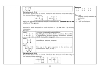 10
4 + y = 5
y = 5 – 4
y = 1
The solution is (4,1).
To check if the solution is correct, substitute the obtained value of x and y in
the system of linear equation.
x + y = 5
(4) + (1) = 5
5 = 5
x – y = 3
(4) – (1) = 3
3 = 3
Since, the solution satisfies the system of liner equation, therefore (4,1) is the
solution of the system.
Example 2. Solve the system of linear equation -x + 3y = 6 and x + 3y = 12 by
elimination.
Solution:
Step 1:
-x + 3y = 6
(+) x + 3y = 12
6y = 18
Write the equations in standard form.
By adding the terms from the two equations, the variable
x is eliminated because –x and x are additive inverses
which when added is equal to zero.
Step 2:
6𝑦
6
=
18
6
y = 3
Solve for the resulting equation.
Step 3:
If y = 3,
x + 3y = 12
x + 3(3) = 12
x = 12 – 9
x = 3
Use any of the given equation in the system and
substitute the result in step 2.
The solution is (3,3).
To check if the solution is correct, substitute the obtained value of x and y in
the system of linear equation.
-x + 3y = 6
-(3) + 3(3) = 6
-3 + 9 = 6
6 = 6
x + 3y = 12
(3) + 3(3) = 12
3 + 9 = 12
12 = 12
Answers:
1. 0 3. 0 5. 0
2. 0 4. 0 6. 0
Answers:
1. They are additive inverses of
each other.
2. zero
3. y will be eliminated
 