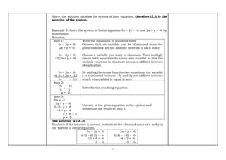 11
Since, the solution satisfies the system of liner equation, therefore (3,3) is the
solution of the system.
Example 3. Solve the system of linear equation 5x – 2y = -6 and 2x + y = -6 by
elimination.
Solution:
Step 1:
5x – 2y = -6
2x + y = -6
5x – 2y = -6
(2)(2x + y = -6)
5x – 2y = -6
(+) 4x + 2y = -12
9x = -18
Write the equations in standard form.
Observe that no variable can be eliminated since the
given variables are not additive inverses of each other.
Choose a variable you want to eliminate. Then multiply
one or both equations by a non-zero number so that the
variable you want to eliminate becomes additive inverses
of each other.
By adding the terms from the two equations, the variable
y is eliminated because –2y and 2y are additive inverses
which when added is equal to zero
Step 2:
9𝑥
9
=
−18
9
x = -2
Solve for the resulting equation.
Step 3:
If x = -2,
2x + y = -6
2(-2)+ y = -6
-4 + y= -6
y = -6 + 4
y = -2
Use any of the given equation in the system and
substitute the result in step 2.
The solution is (-2,-2).
To check if the solution is correct, substitute the obtained value of x and y in
the system of linear equation.
5x – 2y = -6
5(-2) – 2(-2) = -6
-10 + 4 = -6
-6 = -6
2x + y = -6
2(-2) + (-2) = -6
-4 – 2 = -6
-6 = -6
 