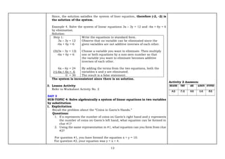 12
Since, the solution satisfies the system of liner equation, therefore (-2, -2) is
the solution of the system.
Example 4. Solve the system of linear equations 3x – 3y = 12 and -6x + 6y = 6
by elimination.
Solution:
Step 1:
3x – 3y = 12
-6x + 6y = 6
(2)(3x – 3y = 12)
-6x + 6y = 6
6x – 6y = 24
(+)-6x + 6y = 6
0 = 30
Write the equations in standard form.
Observe that no variable can be eliminated since the
given variables are not additive inverses of each other.
Choose a variable you want to eliminate. Then multiply
one or both equations by a non-zero number so that
the variable you want to eliminate becomes additive
inverses of each other.
By adding the terms from the two equations, both the
variables x and y are eliminated.
The result is a false statement.
The system is inconsistent since there is no solution.
3. Lesson Activity
Refer to Worksheet Activity No. 2
DAY 3
SUB-TOPIC 4: Solve algebraically a system of linear equations in two variables
by substitution
1. Explicitation
Recall the problem about the “Coins in Gavin’s Hands.”
Questions:
1. If x represents the number of coins on Gavin’s right hand and y represents
the number of coins on Gavin’s left hand, what equation can be formed in
clue #1?
2. Using the same representation in #1, what equation can you form from clue
#2?
For question #1, you have formed the equation x + y = 10.
For question #2, your equation was y = x + 4.
Activity 2 Answers:
 