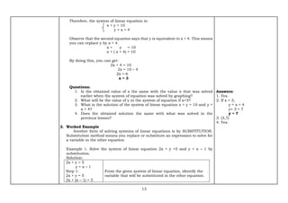 13
Therefore, the system of linear equation is:
x + y = 10
y = x + 4
Observe that the second equation says that y is equivalent to x + 4. This means
you can replace y by x + 4.
x + y = 10
x + ( x + 4) = 10
By doing this, you can get:
2x + 4 = 10
2x = 10 – 4
2x = 6
x = 3
Questions:
1. Is the obtained value of x the same with the value x that was solved
earlier when the system of equation was solved by graphing?
2. What will be the value of y in the system of equation if x=3?
3. What is the solution of the system of linear equation x + y = 10 and y =
x + 4?
4. Does the obtained solution the same with what was solved in the
previous lesson?
2. Worked Example
Another form of solving systems of linear equations is by SUBSTITUTION.
Substitution method means you replace or substitute an expression to solve for
a variable in the other equation.
Example 1. Solve the system of linear equation 2x + y =5 and y = x – 1 by
substitution.
Solution:
2x + y = 5
y = x – 1
Step 1:
2x + y = 5
2x + (x – 1) = 5
From the given system of linear equation, identify the
variable that will be substituted in the other equation.
Answers:
1. Yes.
2. If x = 3,
y = x + 4
y= 3 + 7
y = 7
3. (3,7)
4. Yes.
 
