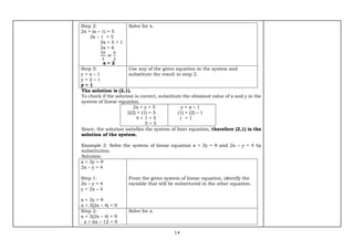 14
Step 2:
2x + (x – 1) = 5
3x – 1 = 5
3x = 5 + 1
3x = 6
3𝑥
3
=
6
3
x = 2
Solve for x.
Step 3:
y = x – 1
y = 2 – 1
y = 1
Use any of the given equation in the system and
substitute the result in step 2.
The solution is (2,1).
To check if the solution is correct, substitute the obtained value of x and y in the
system of linear equation.
2x + y = 5
2(2) + (1) = 5
4 + 1 = 5
5 = 5
y = x – 1
(1) = (2) – 1
1 = 1
Since, the solution satisfies the system of liner equation, therefore (2,1) is the
solution of the system.
Example 2. Solve the system of linear equation x + 3y = 9 and 2x – y = 4 by
substitution.
Solution:
x + 3y = 9
2x – y = 4
Step 1:
2x – y = 4
y = 2x – 4
x + 3y = 9
x + 3(2x – 4) = 9
From the given system of linear equation, identify the
variable that will be substituted in the other equation.
Step 2:
x + 3(2x – 4) = 9
x + 6x – 12 = 9
Solve for x.
 