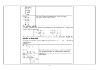 15
7x – 12 = 9
7x = 9 + 12
7x = 21
7𝑥
7
=
21
7
x = 3
Step 3:
x + 3y = 9
3 + 3y = 9
3y = 9 – 3
3𝑦
3
=
6
3
y = 2
Use any of the given equation in the system and
substitute the result in step 2.
The solution is (3,2).
To check if the solution is correct, substitute the obtained value of x and y in the
system of linear equation.
x + 3y = 9
(3) + 3(2) = 9
3 + 6 = 9
9 = 9
2x – y = 4
2(3) – (2) = 4
6 – 2 = 4
4 = 4
Since, the solution satisfies the system of liner equation, therefore (3,2) is the
solution of the system.
Example 3. Solve the system of linear equation 4x + 3y = -7 and x = 6y + 5 by
substitution.
Solution:
4x + 3y = -7
x = 6y + 5
Step 1:
4x + 3y = -7
4(6y + 5 ) + 3y = -7
From the given system of linear equation, identify
the variable that will be substituted in the other
equation.
Step 2:
4(6y + 5 ) + 3y = -7
24y + 20 + 3y = -7
27y = -7 – 20
27𝑦
27
=
−27
27
y = -1
Solve for y.
 