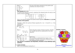 16
Step 3:
x = 6y + 5
x = 6(-1) + 5
x = -6 + 5
x = -1
Use any of the given equation in the system and
substitute the result in step 2.
The solution is (-1,-1).
To check if the solution is correct, substitute the obtained value of x and y in the
system of linear equation.
4x + 3y = -7
4(-1) + 3(-1) = -7
-4 – 3 = -7
-7 = -7
x = 6y + 5
(-1) = 6(-1) + 5
-1 = -6 + 5
-1 = -1
Since, the solution satisfies the system of liner equation, therefore (-1,-1) is the
solution of the system.
Example 4. Solve the system of linear equation 8x – 2y = -12 and 4x = y – 6 by
substitution.
Solution:
8x – 2y = -12
4x = y – 6
Step 1:
4x = y – 6
y = 4x + 6
8x – 2y = -12
8x – 2(4x + 6) = -12
From the given system of linear equation, identify
the variable that will be substituted in the other
equation.
Step 2:
8x – 2(4x + 6) = -12
8x – 8x – 12 = -12
-12 = -12
Solve for x.
The variable x is eliminated but it gave a true
statement. Therefore, the system indicates that it
has infinitely many solutions.
The system is consistent and dependent, therefore it has infinitely many
solutions.
3. Lesson Activity
Refer to the Worksheet Activity No. 3
Activity 3 Answer:
Image Source:
https://www.pinterest.ph/pin/839428818021
478685/
 
