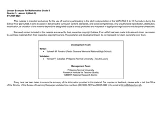 Lesson Exemplar for Mathematics Grade 8
Quarter 3: Lesson 6 (Week 6)
SY 2024-2025
This material is intended exclusively for the use of teachers participating in the pilot implementation of the MATATAG K to 10 Curriculum during the
School Year 2024-2025. It aims to assist in delivering the curriculum content, standards, and lesson competencies. Any unauthorized reproduction, distribution,
modification, or utilization of this material beyond the designated scope is strictly prohibited and may result in appropriate legal actions and disciplinary measures.
Borrowed content included in this material are owned by their respective copyright holders. Every effort has been made to locate and obtain permission
to use these materials from their respective copyright owners. The publisher and development team do not represent nor claim ownership over them.
Every care has been taken to ensure the accuracy of the information provided in this material. For inquiries or feedback, please write or call the Office
of the Director of the Bureau of Learning Resources via telephone numbers (02) 8634-1072 and 8631-6922 or by email at blr.od@deped.gov.ph.
Development Team
Writer:
• Yahweh M. Pasahol (Pedro Guevara Memorial National High School)
Validator:
• Ysmael V. Caballas (Philippine Normal University – South Luzon)
Management Team
Philippine Normal University
Research Institute for Teacher Quality
SiMERR National Research Centre
 