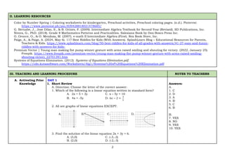 2
II. LEARNING RESOURCES
Color by Number Spring | Coloring worksheets for kindergarten, Preschool activities, Preschool coloring pages. (n.d.). Pinterest.
https://www.pinterest.ph/pin/839428818021478685/
G. Bernabe, J., Jose Dilao, S., & B. Orines, F. (2009). Intermediate Algebra Textbook for Second Year (Revised). SD Publications, Inc.
Nivera, G., PhD. (2018). Grade 8 Mathematics Patterns and Practicalities. Salesiana Book by Don Bosco Press Inc.
O. Oronce, O., & O. Mendoza, M. (2007). e-math II Intermediate Algebra (First). Rex Book Store, Inc.
Paige, A., & Paige, A. (2024, May 6). 117 Best Riddles for Kids (With Answers). SplashLearn Blog – Educational Resources for Parents,
Teachers & Kids. https://www.splashlearn.com/blog/50-best-riddles-for-kids-of-all-grades-with-answers/#1-27-easy-and-funny-
riddles-with-answers-for-kids-
Premium Vector | Young man making fist pump winner gesture with arms raised smiling and shouting for victory. (2022, January 25).
Freepik. https://www.freepik.com/premium-vector/young-man-making-fist-pump-winner-gesture-with-arms-raised-smiling-
shouting-victory_22701391.htm
Systems of Equations Elimination. (2012). Systems of Equations Elimination.pdf.
https://cdn.kutasoftware.com/Worksheets/Alg1/Systems%20of%20Equations%20Elimination.pdf
III. TEACHING AND LEARNING PROCEDURE NOTES TO TEACHERS
A. Activating Prior
Knowledge
DAY 1
1. Short Review
A. Direction: Choose the letter of the correct answer:
1. Which of the following is a linear equation written in standard form?
A. 2x = 5 + 3y C. x – 5y = 10
B. 4x = -5y D. 6𝑥 − 2 =
3
𝑦
2. All are graphs of linear equations EXCEPT:
3. Find the solution of the linear equation 2x + 3y = 6.
A. (3,0) C. (-3,-2)
B. (2,0) D. (-2,-3)
Answers:
A.
1. C
2. D
3. A
4. B
5. C
6. B
B.
7. YES
8. NO
9. YES
10. YES
 