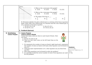 3
Given:
4. What is the x-intercept of the graph?
A. (2,0) B. (3,0) C. (0,2) D. (0,3)
5. What is the y-intercept of the graph?
A. (2,0) B. (3,0) C. (0,2) D. (0,3)
6. The slope of the line is ___.
A.
2
3
B. -
2
3
C.
3
2
D.-
3
2
B. Determine whether the given ordered pair is a solution of the linear equations
below. Write YES if the ordered pair is a solution and NO if the ordered pair is
not a solution to the linear equation.
7. 5x+3y=15;(-3,10) 9. 2x+y=5; (2,1)
8. 3x+3y=9; (1,3) 10. 3x-2=y; (0,-2)
2. Feedback (Optional)
B. Establishing
Lesson Purpose
1. Lesson Purpose
Coins in Gavin’s Hands
Guess how many coins are there in each hand of Gavin. Here
are clues:
1) He has 10 coins in all.
2) There are four more coins on his left hand than on his
right hand.
1. If x represents the number of coins on Gavin’s right hand and y represents
the number of coins on Gavin’s left hand, what equation can be formed in
clue #1?
2. Using the same representation in #1, what equation can you form from
clue #2?
3. How many equations can be formed to solve the problem?
4. Is it possible to find the correct number of coins if two equations are used
for the problem?
Answers:
1. x + y 10
2. y = x + 4 or x = y - 4
3. 2
4. Yes
 