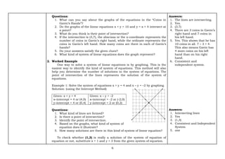 6
Questions:
1. What can you say about the graphs of the equations in the “Coins in
Gavin’s Hands”?
2. Do the graphs of the linear equations x + y = 10 and y = x + 4 intersect at
a point?
3. What do you think is their point of intersection?
4. If the intersection is (3,7), the abscissa or the x-coordinate represents the
number of coins in Gavin’s right hand, while the ordinate represents the
coins in Gavin’s left hand. How many coins are there in each of Gavin’s
hands?
5. Do your answers satisfy the given clues?
6. What kind of system of linear equations does the graph represent?
2. Worked Example
One way to solve a system of linear equations is by graphing. This is the
easiest way to identify the kind of system of equations. This method will also
help you determine the number of solutions in the system of equations. The
point of intersection of the lines represents the solution of the system of
equations.
Example 1: Solve the system of equations x + y = 4 and x – y = –2 by graphing.
Solution: (using the Intercept Method)
Given: x + y = 4
x–intercept = 4 or (4,0)
y–intercept = 4 or (0,4)
Given: x – y = -2
x–intercept = -2 or (-2,0)
y–intercept = 2 or (0,2)
Questions:
1. What kind of lines are formed?
2. Is there a point of intersection?
3. Identify the point of intersection.
4. Based on the graphs, what kind of system of
equation does it illustrate?
5. How many solutions are there in this kind of system of linear equation?
To check whether (1,3) is really a solution of the system of equation of
equation or not, substitute x = 1 and y = 3 from the given system of equation.
Answers:
1. The lines are intersecting.
2. Yes.
3. (3,7)
4. There are 3 coins in Gavin’s
right hand and 7 coins in
his left hand.
5. Yes. This shows that he has
10 coins in all. 7 – 3 = 4.
This also means Gavin has
4 more coins on his left
hand than on his right
hand.
6. Consistent and
independent system.
Answers:
1. Intersecting lines
2. Yes
3. (1,3)
4. Consistent and Independent
System
5. one
 
