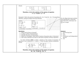 7
Check:
x + y = 4
1 + 3 = 4
4 = 4
x – y = -2
1 – 3 = -2
-2 = -2
Therefore, (1,3) is the solution of the system of equation
x + y = 4 and x – y = –2.
Example 2: Solve the system of equations 4y = 2x + 8 and 3x – 2y = 4 by graphing.
Solution: (using the Slope-Intercept Method)
Given:
4y = 2x + 8
y =
2𝑥+8
4
y =
1
2
x + 2
slope =
2
4
or
1
2
y–intercept = 2 or (0,2)
Given:
3x – 2y = 4
2y = 3x – 4
y =
3𝑥−4
2
slope = −
1
3
y–intercept = -2 or (0,-2)
Questions:
1. What kind of lines is formed?
2. Is there a point of intersection?
3. Identify the point of intersection.
4. Based on the graphs, what kind of system of equation does it illustrate?
5. How many solutions are there in this kind of system of linear equation?
To check whether (4,4) is really a solution of the system of equation of
equation or not, substitute x = 4 and y = 4 from the given system of equation.
Check:
4y = 2x + 8
4(4) = 2(4) + 8
16 = 16
3x – 2y = 4
3(4) – 2(4) = 4
12 – 8 = 4
4 = 4
Therefore, (4,4) is the solution of the system of equation
4y = 2x + 8 and 3x – 2y = 4.
For the Slope-Intercept method,
start plotting the y-intercept
then from the y-intercept, use
𝑟𝑖𝑠𝑒
𝑟𝑢𝑛
for its slope.
Answers:
1. Intersecting lines
2. Yes
3. (4,4)
4. Consistent and Independent
System
5. one
 