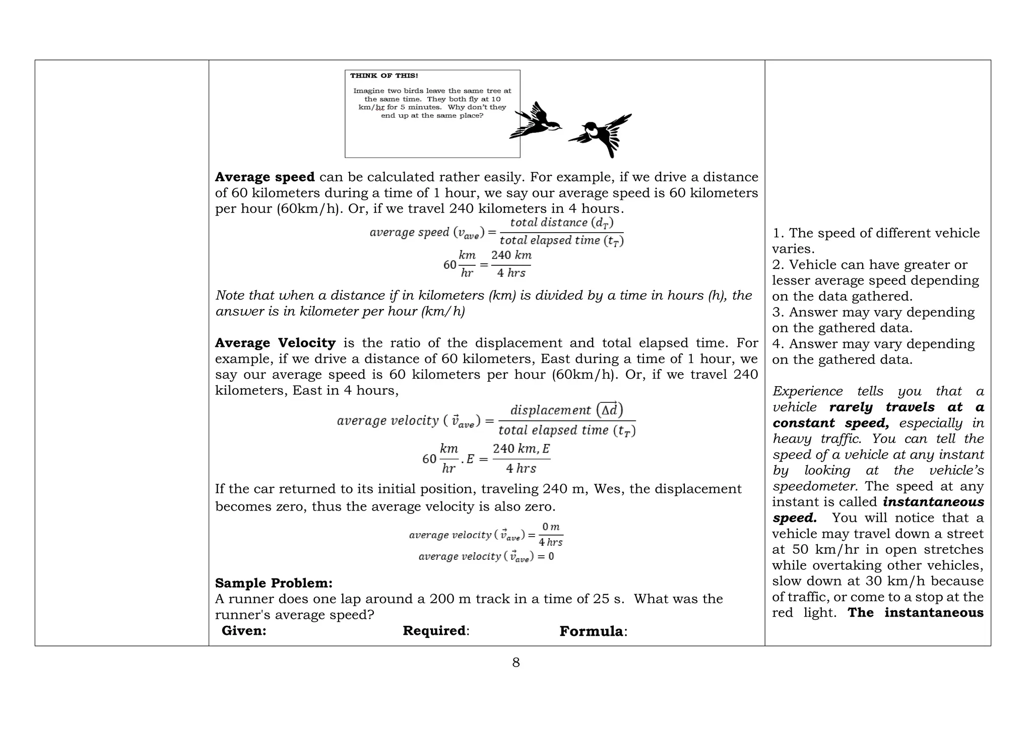 8
Average speed can be calculated rather easily. For example, if we drive a distance
of 60 kilometers during a time of 1 hour, we say our average speed is 60 kilometers
per hour (60km/h). Or, if we travel 240 kilometers in 4 hours.
Note that when a distance if in kilometers (km) is divided by a time in hours (h), the
answer is in kilometer per hour (km/h)
Average Velocity is the ratio of the displacement and total elapsed time. For
example, if we drive a distance of 60 kilometers, East during a time of 1 hour, we
say our average speed is 60 kilometers per hour (60km/h). Or, if we travel 240
kilometers, East in 4 hours,
If the car returned to its initial position, traveling 240 m, Wes, the displacement
becomes zero, thus the average velocity is also zero.
Sample Problem:
A runner does one lap around a 200 m track in a time of 25 s. What was the
runner's average speed?
Given: Required: Formula:
1. The speed of different vehicle
varies.
2. Vehicle can have greater or
lesser average speed depending
on the data gathered.
3. Answer may vary depending
on the gathered data.
4. Answer may vary depending
on the gathered data.
Experience tells you that a
vehicle rarely travels at a
constant speed, especially in
heavy traffic. You can tell the
speed of a vehicle at any instant
by looking at the vehicle’s
speedometer. The speed at any
instant is called instantaneous
speed. You will notice that a
vehicle may travel down a street
at 50 km/hr in open stretches
while overtaking other vehicles,
slow down at 30 km/h because
of traffic, or come to a stop at the
red light. The instantaneous
 