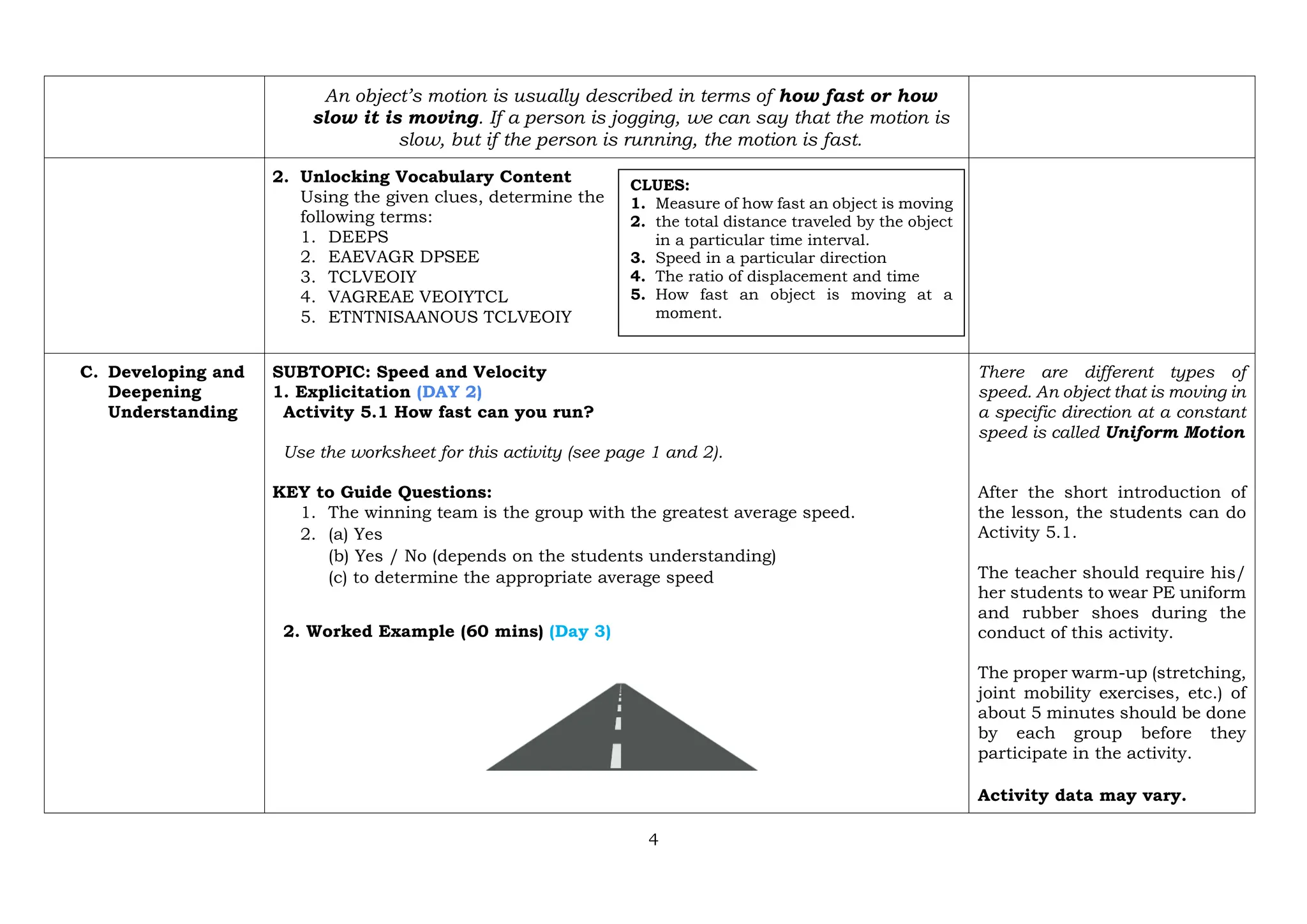 4
An object’s motion is usually described in terms of how fast or how
slow it is moving. If a person is jogging, we can say that the motion is
slow, but if the person is running, the motion is fast.
2. Unlocking Vocabulary Content
Using the given clues, determine the
following terms:
1. DEEPS
2. EAEVAGR DPSEE
3. TCLVEOIY
4. VAGREAE VEOIYTCL
5. ETNTNISAANOUS TCLVEOIY
C. Developing and
Deepening
Understanding
SUBTOPIC: Speed and Velocity
1. Explicitation (DAY 2)
Activity 5.1 How fast can you run?
Use the worksheet for this activity (see page 1 and 2).
KEY to Guide Questions:
1. The winning team is the group with the greatest average speed.
2. (a) Yes
(b) Yes / No (depends on the students understanding)
(c) to determine the appropriate average speed
2. Worked Example (60 mins) (Day 3)
There are different types of
speed. An object that is moving in
a specific direction at a constant
speed is called Uniform Motion
After the short introduction of
the lesson, the students can do
Activity 5.1.
The teacher should require his/
her students to wear PE uniform
and rubber shoes during the
conduct of this activity.
The proper warm-up (stretching,
joint mobility exercises, etc.) of
about 5 minutes should be done
by each group before they
participate in the activity.
Activity data may vary.
CLUES:
1. Measure of how fast an object is moving
2. the total distance traveled by the object
in a particular time interval.
3. Speed in a particular direction
4. The ratio of displacement and time
5. How fast an object is moving at a
moment.
 