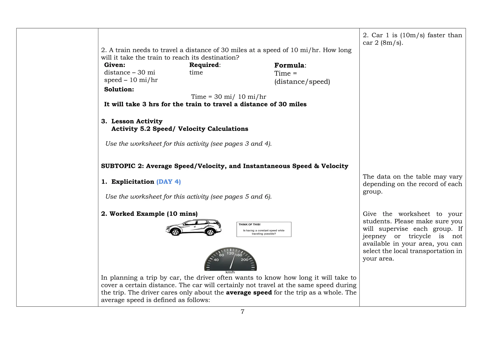 7
2. A train needs to travel a distance of 30 miles at a speed of 10 mi/hr. How long
will it take the train to reach its destination?
Given:
distance – 30 mi
speed – 10 mi/hr
Required:
time
Formula:
Time =
(distance/speed)
Solution:
Time = 30 mi/ 10 mi/hr
It will take 3 hrs for the train to travel a distance of 30 miles
3. Lesson Activity
Activity 5.2 Speed/ Velocity Calculations
Use the worksheet for this activity (see pages 3 and 4).
SUBTOPIC 2: Average Speed/Velocity, and Instantaneous Speed & Velocity
1. Explicitation (DAY 4)
Use the worksheet for this activity (see pages 5 and 6).
2. Worked Example (10 mins)
In planning a trip by car, the driver often wants to know how long it will take to
cover a certain distance. The car will certainly not travel at the same speed during
the trip. The driver cares only about the average speed for the trip as a whole. The
average speed is defined as follows:
2. Car 1 is (10m/s) faster than
car 2 (8m/s).
The data on the table may vary
depending on the record of each
group.
Give the worksheet to your
students. Please make sure you
will supervise each group. If
jeepney or tricycle is not
available in your area, you can
select the local transportation in
your area.
 
