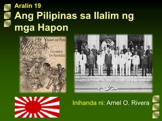 Aralin 19
Ang Pilipinas sa Ilalim ng
mga Hapon
Inihanda ni: Arnel O. Rivera
 