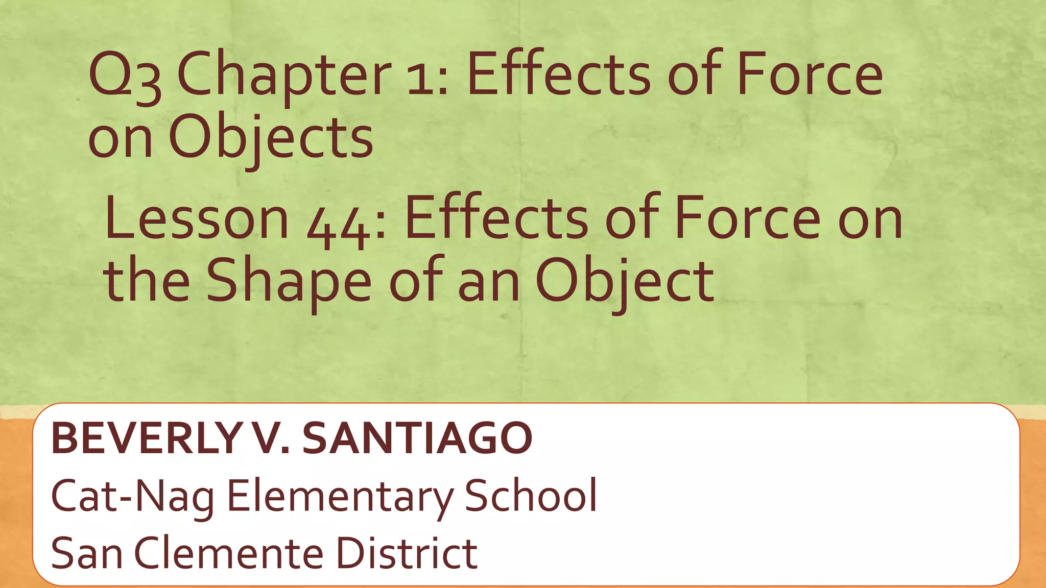 Lesson 44: Effects of Force on
the Shape of an Object
Q3 Chapter 1: Effects of Force
on Objects
BEVERLYV. SANTIAGO
Cat-Nag Elementary School
San Clemente District
 
