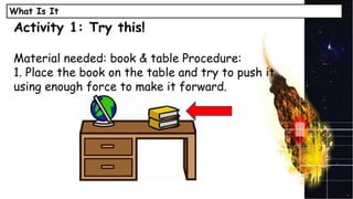 What Is It
Activity 1: Try this!
Material needed: book & table Procedure:
1. Place the book on the table and try to push it
using enough force to make it forward.
 