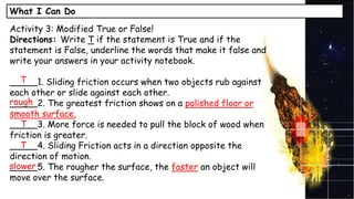 What I Can Do
Activity 3: Modified True or False!
Directions: Write T if the statement is True and if the
statement is False, underline the words that make it false and
write your answers in your activity notebook.
_____1. Sliding friction occurs when two objects rub against
each other or slide against each other.
_____2. The greatest friction shows on a polished floor or
smooth surface.
_____3. More force is needed to pull the block of wood when
friction is greater.
_____4. Sliding Friction acts in a direction opposite the
direction of motion.
_____5. The rougher the surface, the faster an object will
move over the surface.
T
T
T
rough
slower
 