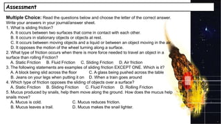 Assessment
Multiple Choice: Read the questions below and choose the letter of the correct answer.
Write your answers in your journal/answer sheet.
1. What is sliding friction?
A. It occurs between two surfaces that come in contact with each other.
B. It occurs in stationary objects or objects at rest.
C. It occurs between moving objects and a liquid or between an object moving in the air.
D. It opposes the motion of the wheel turning along a surface.
2. What type of friction occurs when there is more force needed to travel an object in a
surface than rolling Friction?
A. Static Friction B. Fluid Friction C. Sliding Friction D. Air friction
3. The following statements are examples of sliding friction EXCEPT ONE. Which is it?
A. A block being slid across the floor C. A glass being pushed across the table
B. Jeans on your legs when putting it on D. When a train goes around
4. Which type of friction opposes the sliding of objects over a surface?
A. Static Friction B. Sliding Friction C. Fluid Friction D. Rolling Friction
5. Mucus produced by snails, help them move along the ground. How does the mucus help
snails move?
A. Mucus is cold. C. Mucus reduces friction.
B. Mucus leaves a trail. D. Mucus makes the snail lighter.
 