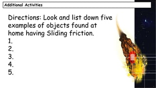 Additional Activities
Directions: Look and list down five
examples of objects found at
home having Sliding friction.
1.
2.
3.
4.
5.
 