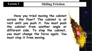 Have you tried moving the cabinet
across the floor? The cabinet is at
rest until you push it. You must push
the cabinet from another angle or
different side. To stop the cabinet,
you must change the force again. You
must stop it from moving.
Sliding Friction
Lesson 3
 