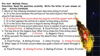 Pre-test: Multiple Choice
Directions: Read the questions carefully. Write the letter of your answer on
your Activity Notebook.
1. Which of the following statement best describes sliding friction?
A. It is the force between the surfaces of two solid objects that keeps the
objects from moving.
B. It is the force that occurs when two objects rub/slide against each other.
C. It is that opposes the motion of a wheel turning along a surface.
D. It is the force that occurs in objects moving through fluid.
2. What kind of friction occurs when more force is needed to pull or push an object?
A. Sliding Friction C. Rolling Friction B. Fluid Friction D. Static friction
3. The boy sits on the slippery mud. What force stops him from sliding down?
A. Gravity B. Weight C. Friction D. Magnetic Force
4. When you push the heavy box across the smooth floor. What friction is being
applied?
A. Fluid Friction B. Rolling Friction C. Static Friction D. Sliding Friction
5. What type of friction occurs when you push a block of wood through a
ramp?
A. Fluid Friction B. Sliding Friction C. Rolling Friction D. Static Friction
 