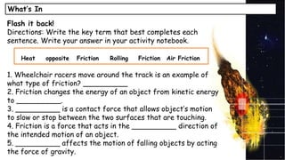 What’s In
Flash it back!
Directions: Write the key term that best completes each
sentence. Write your answer in your activity notebook.
1. Wheelchair racers move around the track is an example of
what type of friction? __________
2. Friction changes the energy of an object from kinetic energy
to __________.
3. __________ is a contact force that allows object’s motion
to slow or stop between the two surfaces that are touching.
4. Friction is a force that acts in the __________ direction of
the intended motion of an object.
5. __________ affects the motion of falling objects by acting
the force of gravity.
Heat opposite Friction Rolling Friction Air Friction
 