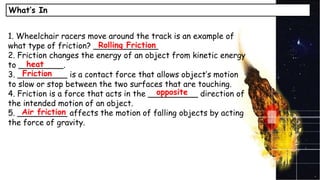 What’s In
1. Wheelchair racers move around the track is an example of
what type of friction? _____________
2. Friction changes the energy of an object from kinetic energy
to _________.
3. __________ is a contact force that allows object’s motion
to slow or stop between the two surfaces that are touching.
4. Friction is a force that acts in the __________ direction of
the intended motion of an object.
5. __________ affects the motion of falling objects by acting
the force of gravity.
Rolling Friction
heat
Friction
opposite
Air friction
 