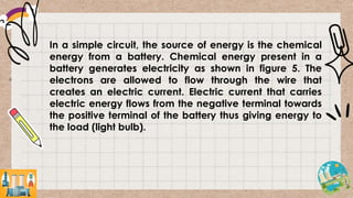 In a simple circuit, the source of energy is the chemical
energy from a battery. Chemical energy present in a
battery generates electricity as shown in figure 5. The
electrons are allowed to flow through the wire that
creates an electric current. Electric current that carries
electric energy flows from the negative terminal towards
the positive terminal of the battery thus giving energy to
the load (light bulb).
 