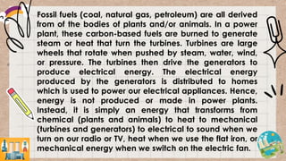 Fossil fuels (coal, natural gas, petroleum) are all derived
from of the bodies of plants and/or animals. In a power
plant, these carbon-based fuels are burned to generate
steam or heat that turn the turbines. Turbines are large
wheels that rotate when pushed by steam, water, wind,
or pressure. The turbines then drive the generators to
produce electrical energy. The electrical energy
produced by the generators is distributed to homes
which is used to power our electrical appliances. Hence,
energy is not produced or made in power plants.
Instead, it is simply an energy that transforms from
chemical (plants and animals) to heat to mechanical
(turbines and generators) to electrical to sound when we
turn on our radio or TV, heat when we use the flat iron, or
mechanical energy when we switch on the electric fan.
 